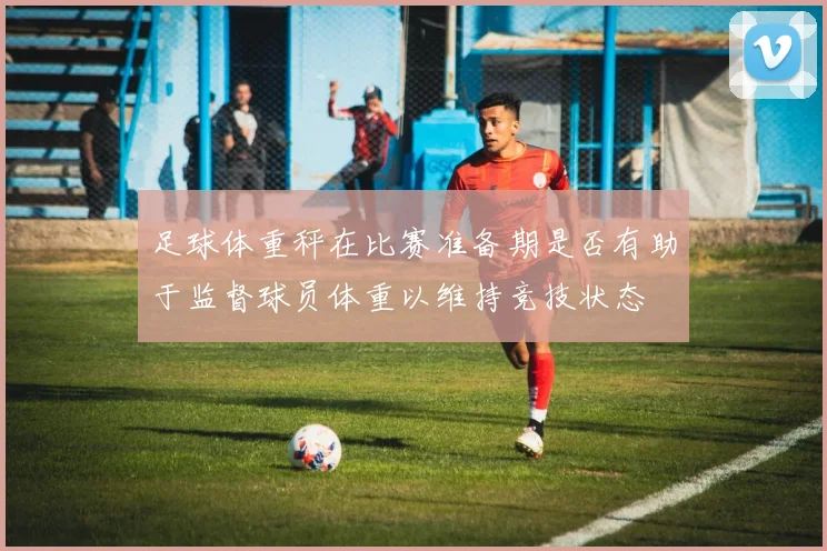 足球体重秤在比赛准备期是否有助于监督球员体重以维持竞技状态