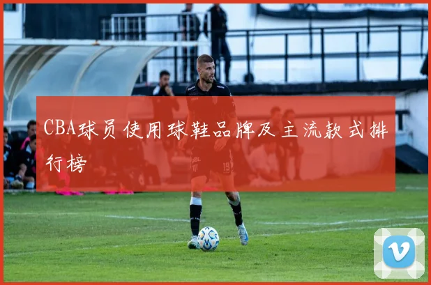 CBA球员使用球鞋品牌及主流款式排行榜